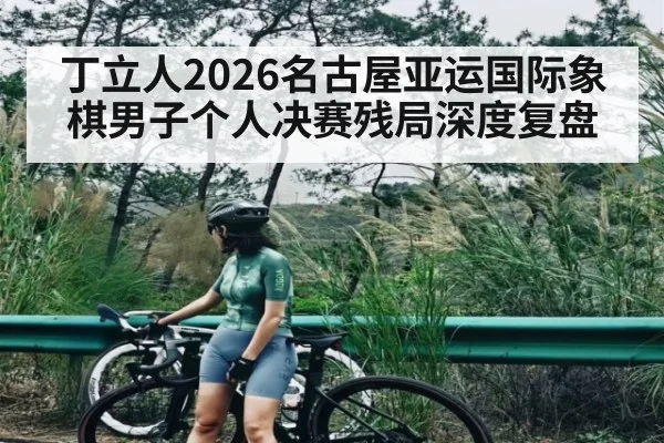 丁立人2026名古屋亚运国际象棋男子个人决赛残局深度复盘