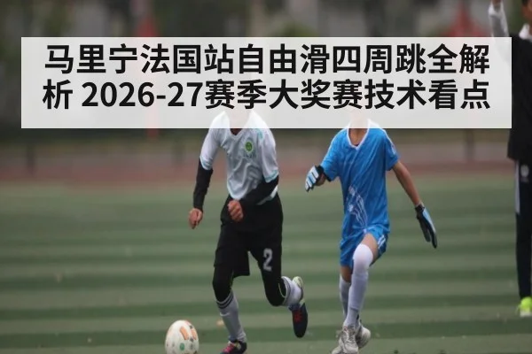 马里宁法国站自由滑四周跳全解析 2026-27赛季大奖赛技术看点